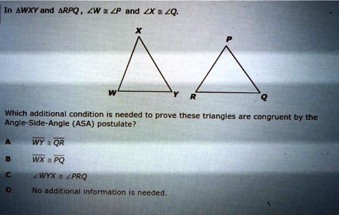In ?WXY and ?RPQ, ?W ? ?P and ?X ? ?Q.
Which additional condition is needed to prove these triangles are congruent by the Angle-Side-Angle (ASA) postulate?
A WY ? QR
B WX ? PQ
C ?WYX ? ?PRQ
D No additional information is needed.