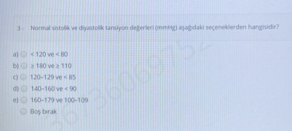 3 - Normal sistolik ve diyastolik tansiyon de?erleri (mmHg) a?a??daki seçeneklerden hangisidir?

a) < 120 ve < 80
b) ? 180 ve ? 110
c) 120-129 ve < 85
d) 140-160 ve < 90
e) 160-179 ve 100-109
Bo? b?rak