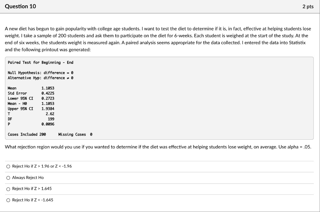 A new diet has begun to gain popularity with college age students. I want to test the diet to determine if it is, in fact, effective at helping students lose weight. I take a sample of 200 students and ask them to participate on the diet for 6-weeks. Each student is weighed at the start of the study. At the end of six weeks, the students weight is measured again. A paired analysis seems appropriate for the data collected. I entered the data into Statistix and the following printout was generated:

Paired Test for Beginning - End

Null Hypothesis: difference = 0
Alternative Hyp: difference ? 0

Mean 1.1053
Std Error 0.4225
Lower 95% CI 0.2723
Mean - H0 1.1053
Upper 95% CI 1.9384
T 2.62
DF 199
P 0.0096

Cases Included 200 Missing Cases 0

What rejection region would you use if you wanted to determine if the diet was effective at helping students lose weight, on average. Use alpha = .05.

Reject Ho if Z > 1.96 or Z < -1.96
Always Reject Ho
Reject Ho if Z > 1.645
Reject Ho if Z < -1.645