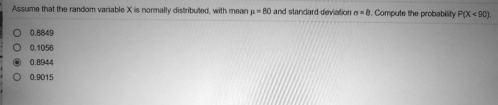 Assume that the random variable X is normally distributed, with mean ? = 80 and standard deviation ? = 8. Compute the probability P(X < 90).
0.8849
0.1056
0.8944
0.9015