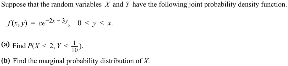Suppose that the random variables X and Y have the following joint probability density function.
f(x,y) = ce^-2x-3y, 0 < y < x.
(a) Find P(X < 2, Y < frac110).
(b) Find the marginal probability distribution of X.