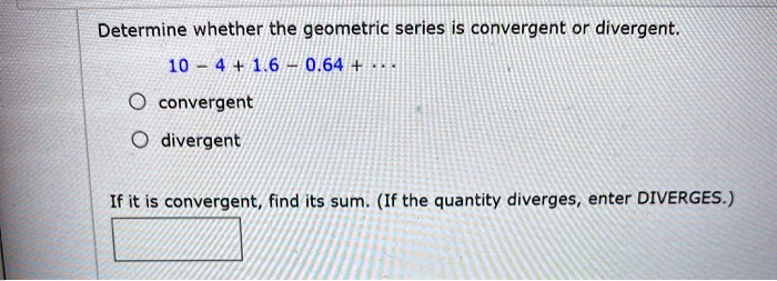 Determine whether the geometric series is convergent or divergent.
10 - 4 + 1.6 - 0.64 + ...
convergent
divergent
If it is convergent, find its sum. (If the quantity diverges, enter DIVERGES.)