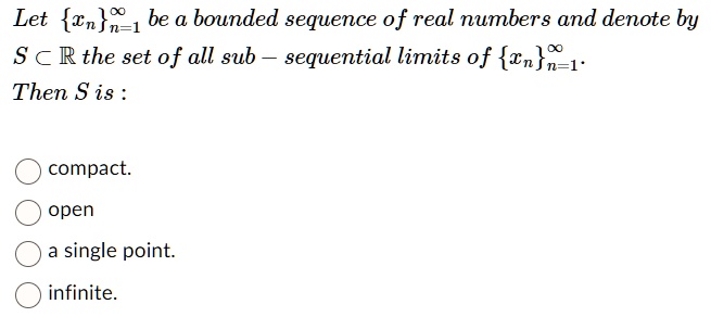 Let {xn}n=1^∞be a bounded sequence of real numbers and denote by 
 S ⊂ℝ the set of all sub - sequential limits of {xn}n=1^∞. 
 Then S is: 
 compact. 
 open 
 a single point. 
 infinite.