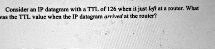 [GET ANSWER] Consider an IP datagram with a TTL of 126 when it just ...