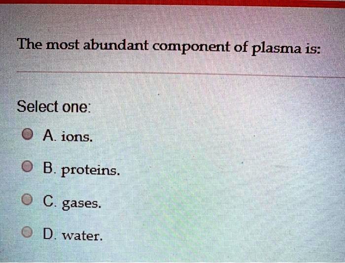 The most abundant component of plasma is:

Select one:
A. ions.
B. proteins.
C. gases.
D. water.
