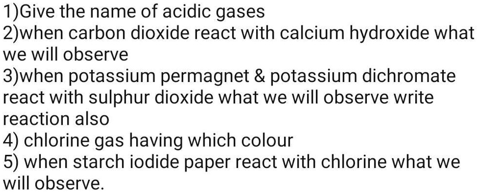 1) Give the name of acidic gases
2)when carbon dioxide react with calcium hydroxide what
we will observe
3)when potassium permagnet     potassium dichromate
react with sulphur dioxide what we will observe write
reaction also
4) chlorine gas having which colour
5) when starch iodide paper react with chlorine what we
will observe.