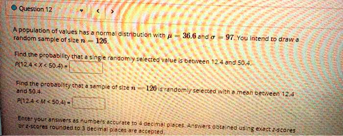 A population of values has a normal distribution with ? = 36.6 and ? = 97. You intend to draw a random sample of size n = 126. Find the probability that a single randomly selected value is between 12.4 and 50.4. P(12.4 < X < 50.4) = Find the probability that a sample of size n = 126 is randomly selected with a mean between 12.4 and 50.4. P(12.4 < M < 50.4) = Enter your answers as numbers accurate to 4 decimal places. Answers obtained using exact z-scores or z-scores rounded to 3 decimal places are accepted