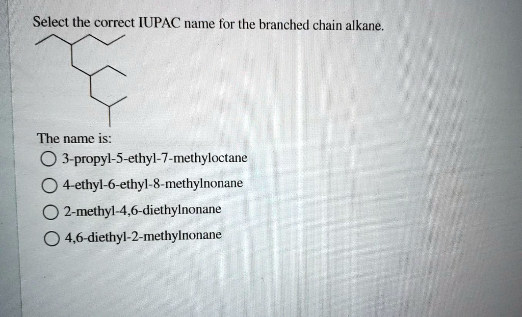 Select the correct IUPAC name for the branched chain alkane.

The name is:
3-propyl-5-ethyl-7-methyloctane
4-ethyl-6-ethyl-8-methylnonane
2-methyl-4,6-diethylnonane
4,6-diethyl-2-methylnonane