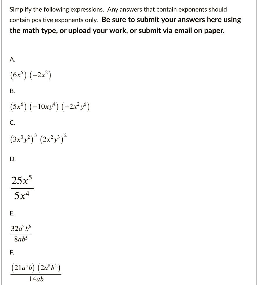Simplify the following expressions. Any answers that contain exponents should
contain positive exponents only. Be sure to submit your answers here using
the math type, or upload your work, or submit via email on paper.
A.
(6x^5)(-2x^2)
B.
(5x^6)(-10xy^4)(-2x^2y^6)
C.
(3x^3y^2)^3(2x^2y^3)^2
D.
frac25x^55x^4
E.
frac32a^5b^68ab^5
F.
frac(21a^5b)(2a^8b^4)14ab