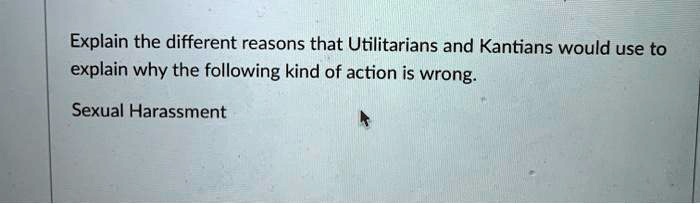 Explain the different reasons that Utilitarians and Kantians would use to
explain why the following kind of action is wrong.
Sexual Harassment