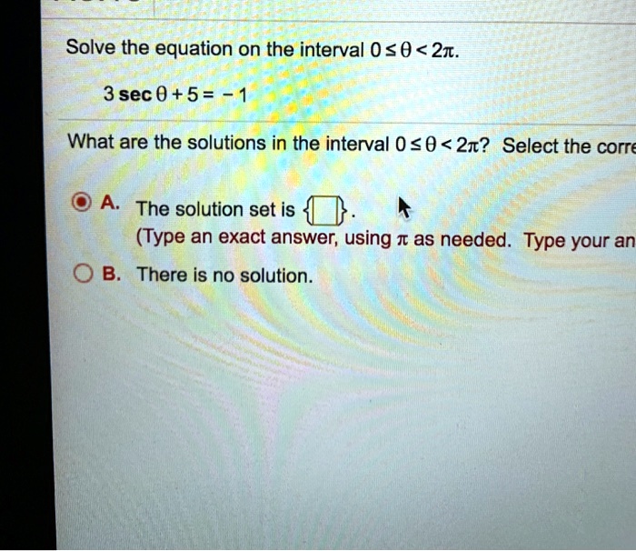 Solve the equation on the interval 0 ≤θ < 2π.
3secθ + 5 = -1
What are the solutions in the interval 0 ≤θ < 2π? Select the correct choice below and fill in any answer boxes within your choice.
A. The solution set is oxed.
(Type an exact answer, using π as needed. Type your answer in radians.)
B. There is no solution.