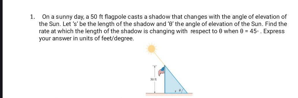 1. On a sunny day, a 50 ft flagpole casts a shadow that changes with the angle of elevation of the Sun. Let ' s ' be the length of the shadow and ' θ ' the angle of elevation of the Sun. Find the rate at which the length of the shadow is changing with respect to θ when θ=45^∘. Express your answer in units of feet/degree.