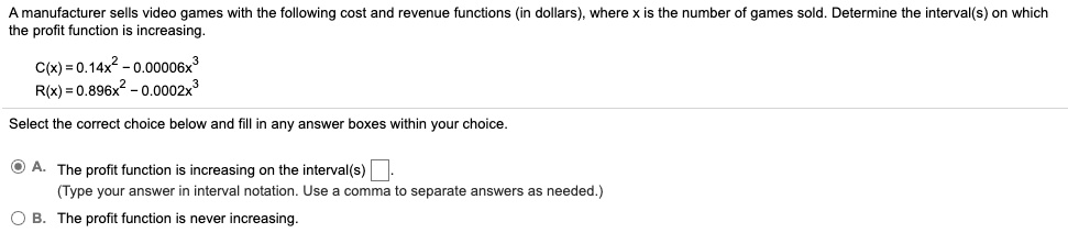 A manufacturer sells video games with the following cost and revenue functions (in dollars), where x is the number of games sold. Determine the interval(s) on which the profit function is increasing.
C(x) = 0.14x^2 - 0.00006x^3
R(x) = 0.896x^2 - 0.0002x^3
Select the correct choice below and fill in any answer boxes within your choice.
A. The profit function is increasing on the interval(s).
(Type your answer in interval notation. Use a comma to separate answers as needed.)
B. The profit function is never increasing.