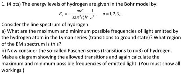 1. (4 pts) The energy levels of hydrogen are given in the Bohr model by:
En = -(me^4)/(32π^2ϵ0^2ħ^2)(1)/(n^2), n = 1, 2, 3, ...

Consider the line spectrum of hydrogen.
a) What are the maximum and minimum possible frequencies of light emitted by
the hydrogen atom in the Lyman series (transitions to ground state)? What region
of the EM spectrum is this?
b) Now consider the so-called Paschen series (transitions to n=3) of hydrogen.
Make a diagram showing the allowed transitions and again calculate the
maximum and minimum possible frequencies of emitted light. (You must show all
workings.)