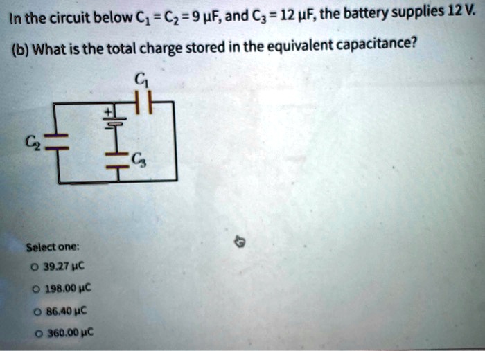 In the circuit below C1 = C2 = 9 μ F, and C3 = 12 μ F, the battery supplies 12 V.
(b) What is the total charge stored in the equivalent capacitance?
Select one:
∘ 39.27 μ C
∘ 198.00 μ C
∘ 86.40 μ C
∘ 360.00 μ C