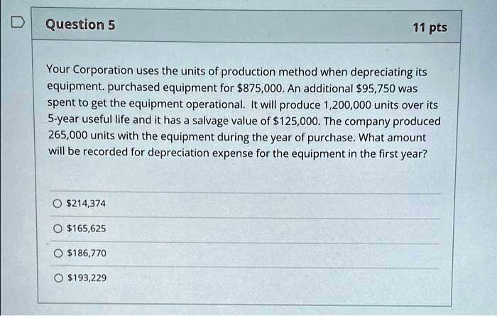 Question 5
11 pts
Your Corporation uses the units of production method when depreciating its
equipment. purchased equipment for 875,000. An additional95,750 was
spent to get the equipment operational. It will produce 1,200,000 units over its
5-year useful life and it has a salvage value of 125,000. The company produced
265,000 units with the equipment during the year of purchase. What amount
will be recorded for depreciation expense for the equipment in the first year?214,374
165,625186,770
193,229
