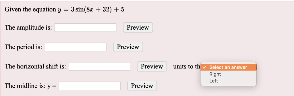 Given the equation y = 3 sin(8x + 32) + 5

The amplitude is: Preview

The period is: Preview

The horizontal shift is: Preview units to the Select an answer
Right
Left

The midline is: y = Preview