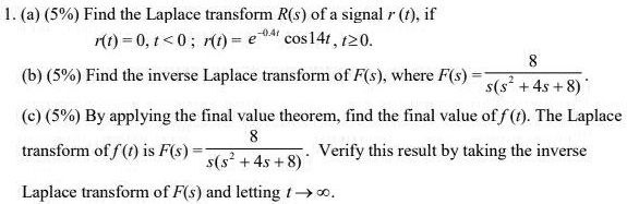 1. (a) (5%) Find the Laplace transform R(s) of a signal r (t), if
r(t) = 0, t < 0 ; r(t) = e^-0.4t cos14t , t ? 0.
(b) (5%) Find the inverse Laplace transform of F(s), where F(s) = 8 / (s(s^2 + 4s + 8)).
(c) (5%) By applying the final value theorem, find the final value of f(t). The Laplace transform of f(t) is F(s) = 8 / (s(s^2 + 4s + 8)). Verify this result by taking the inverse Laplace transform of F(s) and letting t ? ?.