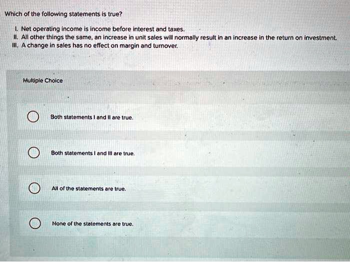 Which of the following statements is true?
I. Net operating income is income before interest and taxes.
II. All other things the same, an increase in unit sales will normally result in an increase in the return on investment.
III. A change in sales has no effect on margin and turnover.
Multiple Choice
Both statements I and II are true.
Both statements I and III are true.
All of the statements are true.
None of the statements are true.