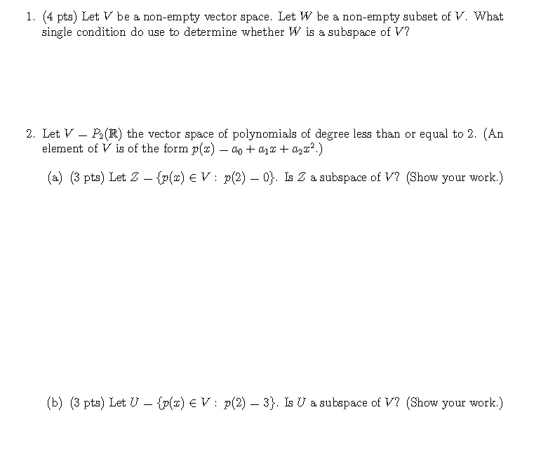 1. (4 pts) Let V be a non-empty vector space. Let W be a non-empty subset of V. What single condition do use to determine whether W is a subspace of V?

2. Let V = P2(R) the vector space of polynomials of degree less than or equal to 2. (An element of V is of the form p(x) = a0 + a1x + a2x^2.)
(a) (3 pts) Let Z = p(x) ? V : p(2) = 0. Is Z a subspace of V? (Show your work.)

(b) (3 pts) Let U = p(x) ? V : p(2) = 3. Is U a subspace of V? (Show your work.)