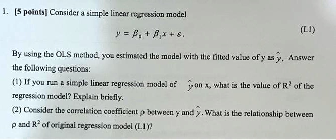 1. [5 points] Consider a simple linear regression model
y = ?? + ??x + ?.
By using the OLS method, you estimated the model with the fitted value of y as ?. Answer the following questions:
(1) If you run a simple linear regression model of ? on x, what is the value of R" of the regression model? Explain briefly.
(2) Consider the correlation coefficient ? between y and ?. What is the relationship between ? and R" of original regression model (I.1)?