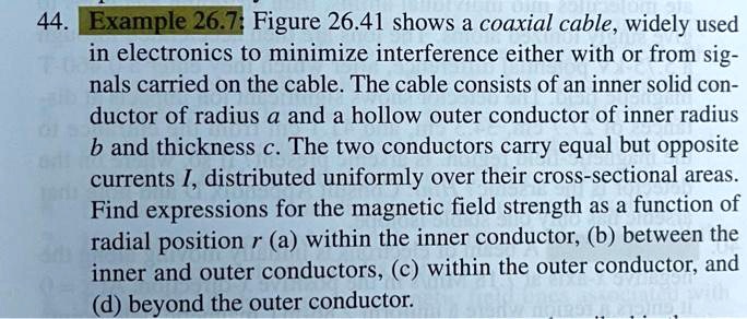 Example 26.7: Figure 26.41 shows a coaxial cable, widely used in electronics to minimize interference either with or from signals carried on the cable. The cable consists of an inner solid conductor of radius a and a hollow outer conductor of inner radius b and thickness c. The two conductors carry equal but opposite currents I, distributed uniformly over their cross-sectional areas. Find expressions for the magnetic field strength as a function of radial position r (a) within the inner conductor, (b) between the inner and outer conductors, (c) within the outer conductor, and (d) beyond the outer conductor.