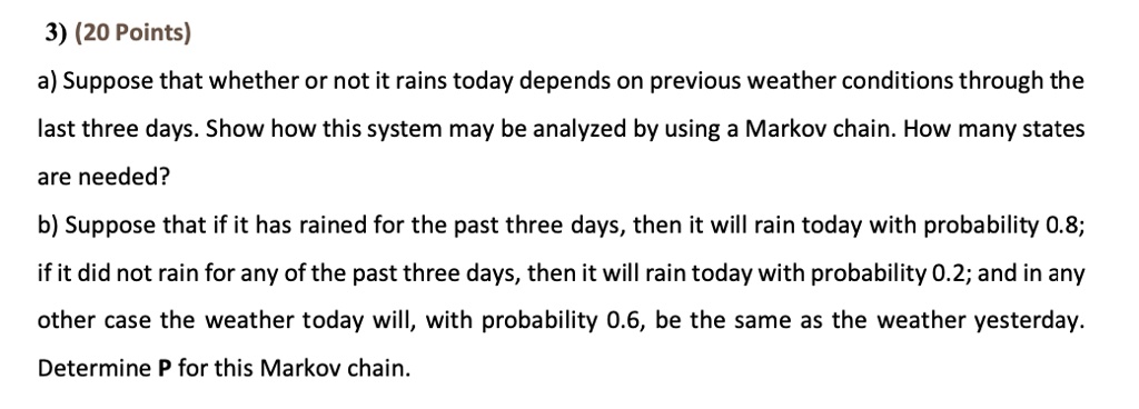 3) (20 Points)
a) Suppose that whether or not it rains today depends on previous weather conditions through the last three days. Show how this system may be analyzed by using a Markov chain. How many states are needed?
b) Suppose that if it has rained for the past three days, then it will rain today with probability 0.8; if it did not rain for any of the past three days, then it will rain today with probability 0.2; and in any other case the weather today will, with probability 0.6, be the same as the weather yesterday.
Determine P for this Markov chain.