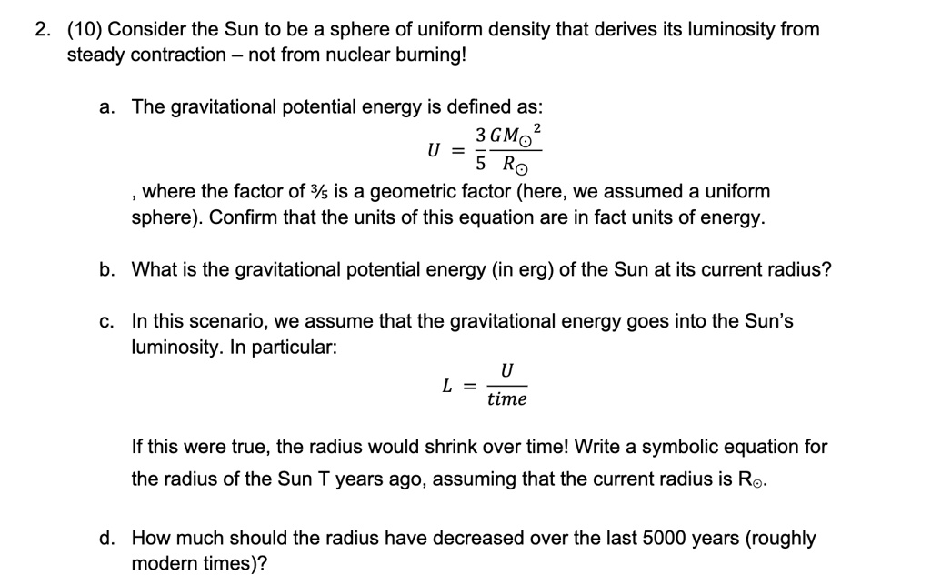 2. (10) Consider the Sun to be a sphere of uniform density that derives its luminosity from
steady contraction - not from nuclear burning!
a. The gravitational potential energy is defined as:
U = (3GM⊙^2)/(5R⊙)
, where the factor of 3/5 is a geometric factor (here, we assumed a uniform
sphere). Confirm that the units of this equation are in fact units of energy.
b. What is the gravitational potential energy (in erg) of the Sun at its current radius?
c. In this scenario, we assume that the gravitational energy goes into the Sun's
luminosity. In particular:
L = (U)/(time)
If this were true, the radius would shrink over time! Write a symbolic equation for
the radius of the Sun T years ago, assuming that the current radius is R⊙.
d. How much should the radius have decreased over the last 5000 years (roughly
modern times)?