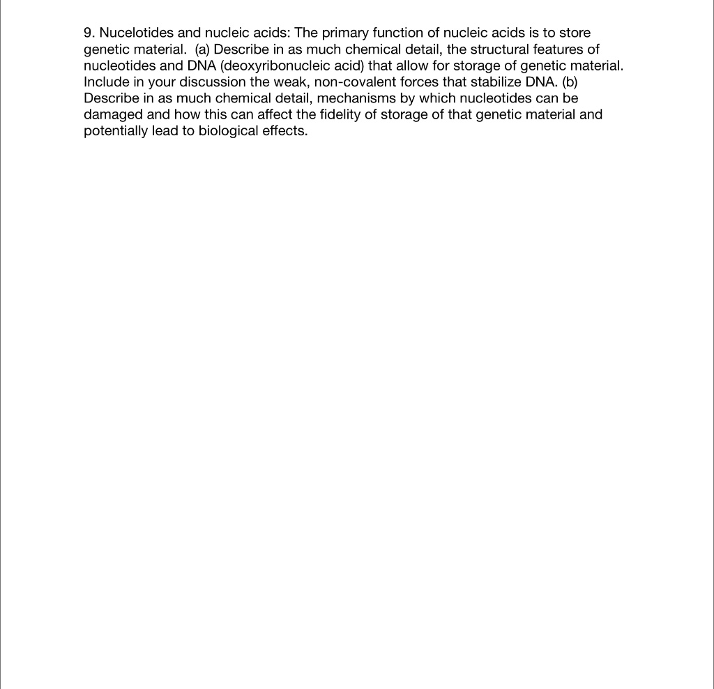 9. Nucelotides and nucleic acids: The primary function of nucleic acids is to store genetic material. (a) Describe in as much chemical detail, the structural features of nucleotides and DNA (deoxyribonucleic acid) that allow for storage of genetic material. Include in your discussion the weak, non-covalent forces that stabilize DNA. (b) Describe in as much chemical detail, mechanisms by which nucleotides can be damaged and how this can affect the fidelity of storage of that genetic material and potentially lead to biological effects.