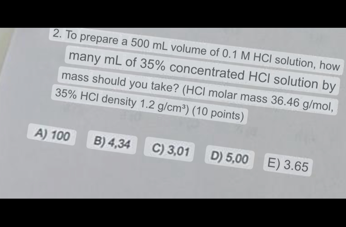 2. To prepare a 500 mL volume of 0.1 M HCl solution, how many mL of 35% concentrated HCl solution by mass should you take? (HCl molar mass 36.46 g/mol, 35% HCl density 1.2 g/cm³) (10 points)

A) 100
B) 4,34
C) 3,01
D) 5,00
E) 3.65