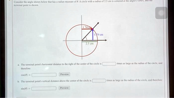 Consider the angle shown below that has a radian measure of θ. A circle with a radius of 2.5 cm is centered at the angle's vertex, and the terminal point is shown.

a. The terminal point's horizontal distance to the right of the center of the circle is  times as large as the radius of the circle, and therefore:
cos(θ) =

b. The terminal point's vertical distance above the center of the circle is  times as large as the radius of the circle, and therefore:
sin(θ) =