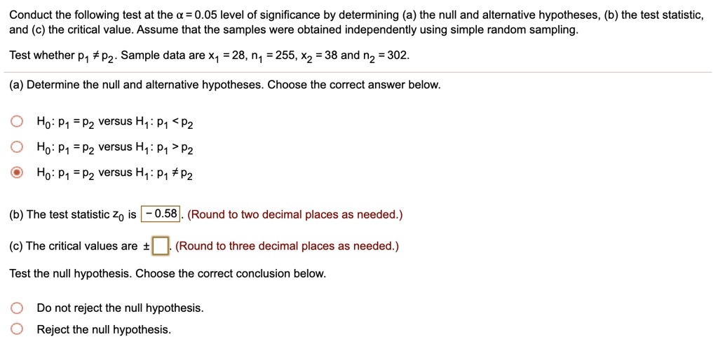 Conduct the following test at the ? = 0.05 level of significance by determining (a) the null and alternative hypotheses, (b) the test statistic, and (c) the critical value. Assume that the samples were obtained independently using simple random sampling.

Test whether p1 ? p2. Sample data are x1 = 28, n1 = 255, x2 = 38 and n2 = 302.

(a) Determine the null and alternative hypotheses. Choose the correct answer below.

H0: p1 = p2 versus H1: p1 < p2
H0: p1 = p2 versus H1: p1 > p2
H0: p1 = p2 versus H1: p1 ? p2

(b) The test statistic z0 is -0.58. (Round to two decimal places as needed.)

(c) The critical values are ± . (Round to three decimal places as needed.)

Test the null hypothesis. Choose the correct conclusion below.

Do not reject the null hypothesis.
Reject the null hypothesis.