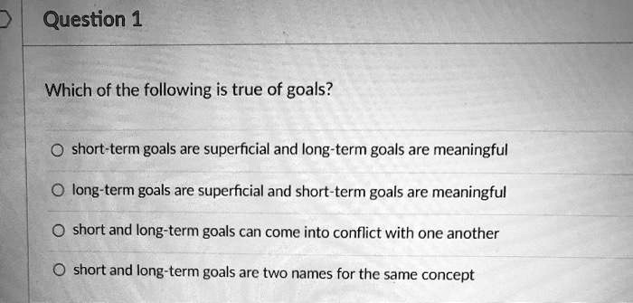 Which of the following is true of goals?
short-term goals are superficial and long-term goals are meaningful
long-term goals are superficial and short-term goals are meaningful
short and long-term goals can come into conflict with one another
short and long-term goals are two names for the same concept