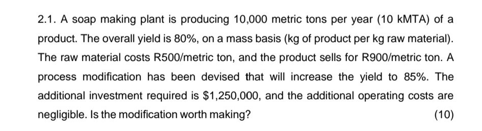 2.1. A soap making plant is producing 10,000 metric tons per year ( 10 kMTA ) of a product. The overall yield is 80 %, on a mass basis ( kg of product per kg raw material). The raw material costs R500/metric ton, and the product sells for R900/metric ton. A process modification has been devised that will increase the yield to 85 %. The additional investment required is $ 1,250,000, and the additional operating costs are negligible. Is the modification worth making?