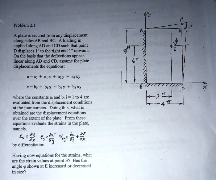 Problem 2.1

A plate is secured from any displacement along sides AB and BC. A loading is applied along AD and CD such that point D displaces 1" to the right and 1" upward. On the basis that the deflections appear linear along AD and CD, assume for plate displacements the equations:

u = a0 + a1 x + a2 y + a3 xy

v = b0 + b1 x + b2 y + b3 xy

where the constants ai and bi i = 1 to 4 are evaluated from the displacement conditions at the four corners. Doing this, what is obtained are the displacement equations over the extent of the plate. From these equations evaluate the strains in the plate, namely,

?x = ?u/?x  ?y = ?v/?y  ?xy = ?u/?y + ?v/?x

by differentiation.

Having now equations for the strains, what are the strain values at point E? Has the angle ? shown at E increased or decreased in size?