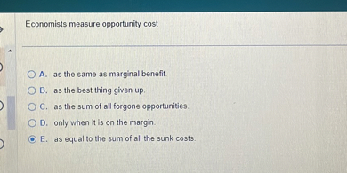 Economists measure opportunity cost
A. as the same as marginal benefit.
B. as the best thing given up.
C. as the sum of all forgone opportunities.
D. only when it is on the margin.
E. as equal to the sum of all the sunk costs.
