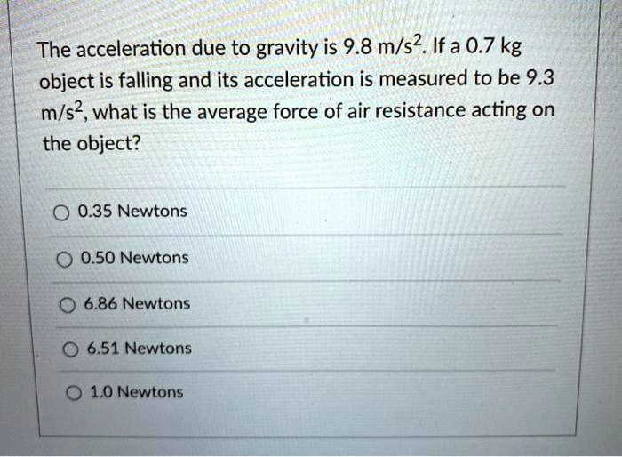 The acceleration due to gravity is 9.8 m/s². If a 0.7 kg object is falling and its acceleration is measured to be 9.3 m/s², what is the average force of air resistance acting on the object?
0.35 Newtons
0.50 Newtons
6.86 Newtons
6.51 Newtons
1.0 Newtons