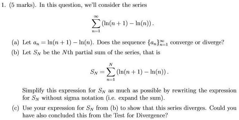 1. (5 marks). In this question, we'll consider the series


    sumn=1^infty (ln(n + 1) - ln(n)).


(a) Let an = ln(n + 1) - ln(n). Does the sequence ann=1^infty converge or diverge?
(b) Let SN be the Nth partial sum of the series, that is


    SN = sumn=1^N (ln(n + 1) - ln(n)).


Simplify this expression for SN as much as possible by rewriting the expression for SN without sigma notation (i.e. expand the sum).
(c) Use your expression for SN from (b) to show that this series diverges. Could you have also concluded this from the Test for Divergence?