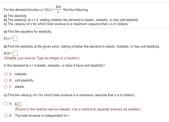 For the demand function q = D(x) = 300/x, find the following.
a) The elasticity
b) The elasticity at x = 4, stating whether the demand is elastic, inelastic, or has unit elasticity
c) The value(s) of x for which total revenue is a maximum (assume that x is in dollars)

a) Find the equation for elasticity.
E(x) =

b) Find the elasticity at the given price, stating whether the demand is elastic, inelastic, or has unit elasticity.
E(4) =
(Simplify your answer. Type an integer or a fraction.)

Is the demand at x = 4 elastic, inelastic, or does it have unit elasticity?
A. inelastic
B. unit elasticity
C. elastic

c) Find the value(s) of x for which total revenue is a maximum (assume that x is in dollars).
A. (Round to the nearest cent as needed. Use a comma to separate answers as needed.)
B. The total revenue is independent of x.