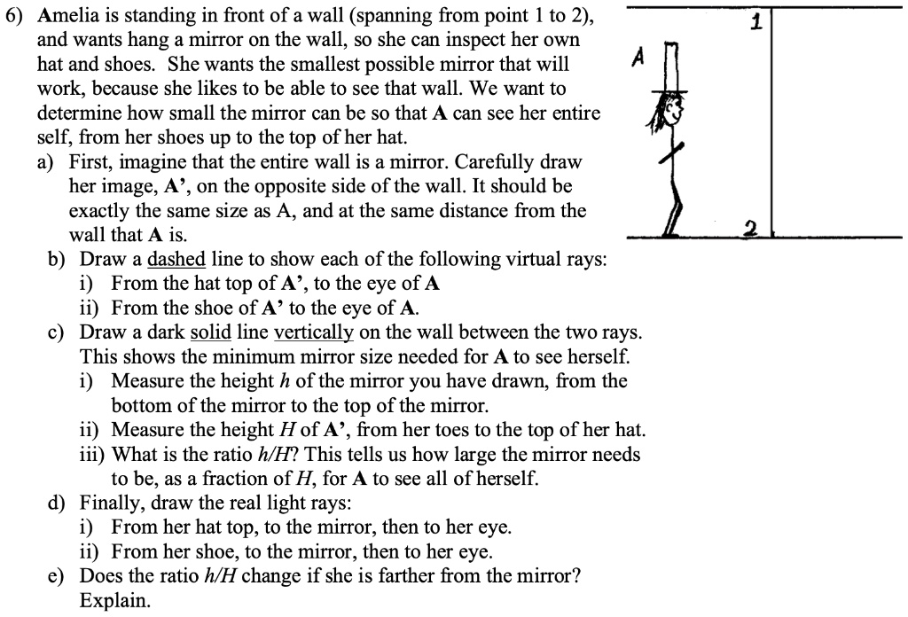6) Amelia is standing in front of a wall (spanning from point 1 to 2),
and wants hang a mirror on the wall, so she can inspect her own
hat and shoes. She wants the smallest possible mirror that will
work, because she likes to be able to see that wall. We want to
determine how small the mirror can be so that A can see her entire
self, from her shoes up to the top of her hat.
a) First, imagine that the entire wall is a mirror. Carefully draw
her image, A', on the opposite side of the wall. It should be
exactly the same size as A, and at the same distance from the
wall that A is.
b) Draw a dashed line to show each of the following virtual rays:
i) From the hat top of A', to the eye of A
ii) From the shoe of A' to the eye of A.
c) Draw a dark solid line vertically on the wall between the two rays.
This shows the minimum mirror size needed for A to see herself.
i) Measure the height h of the mirror you have drawn, from the
bottom of the mirror to the top of the mirror.
ii) Measure the height H of A', from her toes to the top of her hat.
iii) What is the ratio h/H? This tells us how large the mirror needs
to be, as a fraction of H, for A to see all of herself.
d) Finally, draw the real light rays:
i) From her hat top, to the mirror, then to her eye.
ii) From her shoe, to the mirror, then to her eye.
e) Does the ratio h/H change if she is farther from the mirror?
Explain.