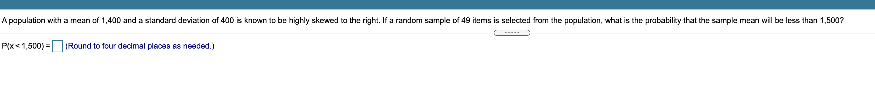 A population with a mean of 1,400 and a standard deviation of 400 is known to be highly skewed to the right. If a random sample of 49 items is selected from the population, what is the probability that the sample mean will be less than 1,500?
P(?x < 1,500) = (Round to four decimal places as needed.)