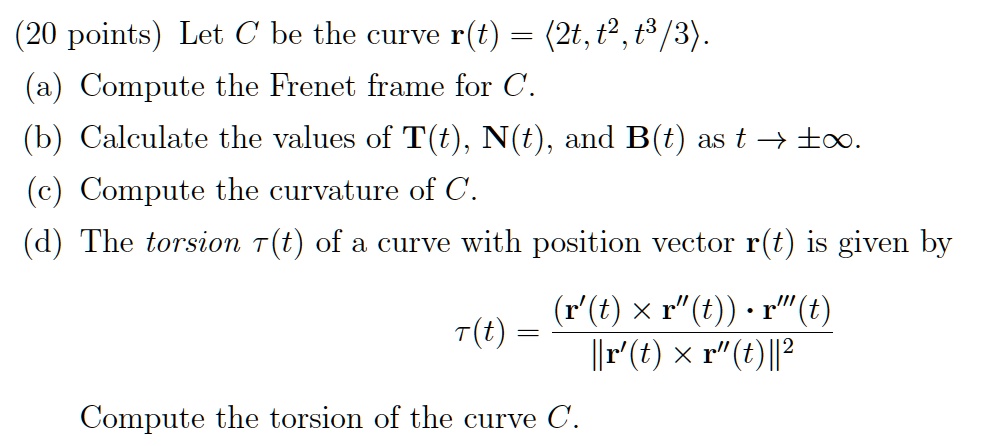 Let C be the curve r(t) = <2t, t^2, t^3/3>.
(a) Compute the Frenet frame for C.
(b) Calculate the values of T(t), N(t), and B(t) as t -> pminfty.
(c) Compute the curvature of C.
(d) The torsion 	au(t) of a curve with position vector r(t) is given by
	au(t) = ((r'(t) x r”(t)) . r”'(t)) / ||r'(t) x r”(t)||^2
Compute the torsion of the curve C.