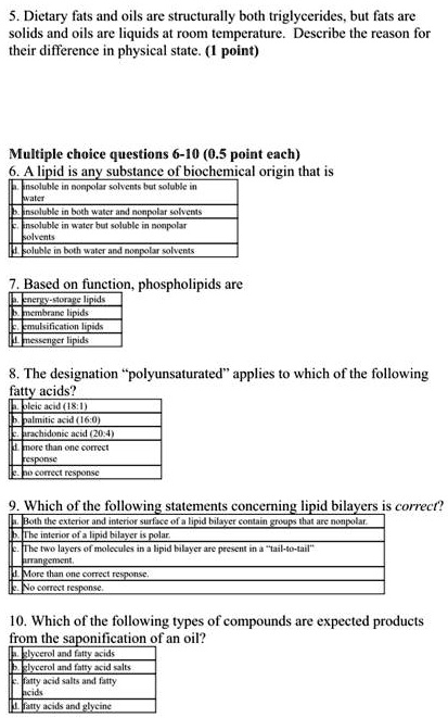 5. Dietary fats and oils are structurally both triglycerides, but fats are solids and oils are liquids at room temperature. Describe the reason for their difference in physical state. (1 point)

Multiple choice questions 6-10 (0.5 point each)
6. A lipid is any substance of biochemical origin that is
a. insoluble in nonpolar solvents but soluble in water
b. insoluble in both water and nonpolar solvents
c. insoluble in water but soluble in nonpolar solvents
d. soluble in both water and nonpolar solvents

7. Based on function, phospholipids are
a. energy-storage lipids
b. membrane lipids
c. emulsification lipids
d. messenger lipids

8. The designation "polyunsaturated" applies to which of the following fatty acids?
a. oleic acid (18:1)
b. palmitic acid (16:0)
c. arachidonic acid (20:4)
d. more than one correct response
e. no correct response

9. Which of the following statements concerning lipid bilayers is correct?
a. Both the exterior and interior surface of a lipid bilayer contain groups that are nonpolar.
b. The interior of a lipid bilayer is polar.
c. The two layers of molecules in a lipid bilayer are present in a "tail-to-tail" arrangement.
d. More than one correct response.
e. No correct response.

10. Which of the following types of compounds are expected products from the saponification of an oil?
a. glycerol and fatty acids
b. glycerol and fatty acid salts
c. fatty acid salts and fatty acids
d. fatty acids and glycine