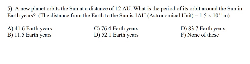 5) A new planet orbits the Sun at a distance of 12 AU. What is the period of its orbit around the Sun in Earth years? (The distance from the Earth to the Sun is 1AU (Astronomical Unit) = 1.5 × 10^11 m)

A) 41.6 Earth years
B) 11.5 Earth years
C) 76.4 Earth years
D) 52.1 Earth years
D) 83.7 Earth years
F) None of these