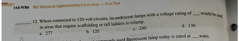 12. Where connected to 120-volt circuits, incandescent lamps with a voltage rating of  would be used in areas that require scaffolding or tall ladders to relamp.
a. 277
b. 120
c. 240
d. 130