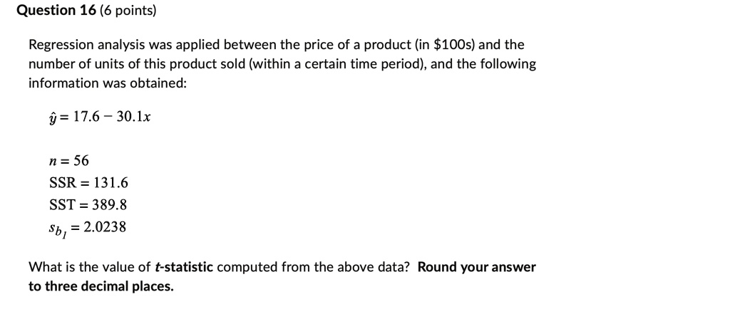 Question 16 (6 points)
Regression analysis was applied between the price of a product (in 100s) and the
number of units of this product sold (within a certain time period), and the following
information was obtained:ŷ = 17.6 - 30.1xn = 56
SSR = 131.6
SST = 389.8sb1 = 2.0238What is the value of t-statistic computed from the above data? Round your answer
to three decimal places.