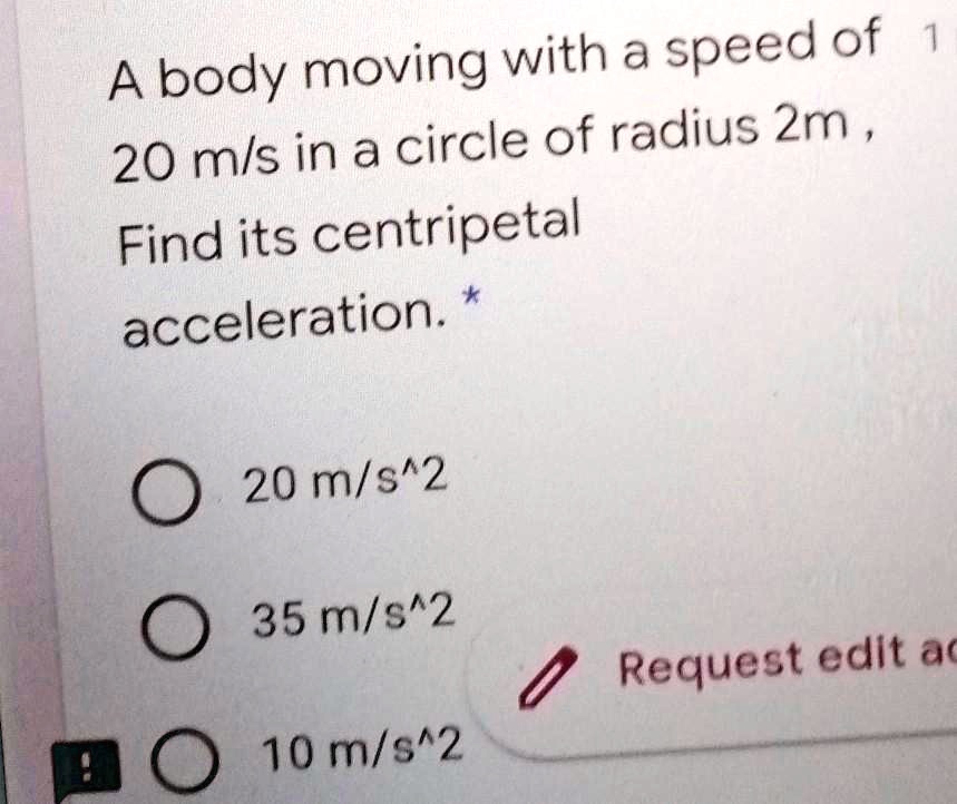 A body moving with a speed of 20 m/s in a circle of radius 2m, Find its centripetal acceleration. 20 m/s^2 35 m/s^2 10 m/s^2