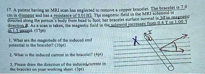 17. A patient having an MRI scan has neglected to remove a copper bracelet. The bracelet is 7.0
cm in diameter and has a resistance of 0.010?. The magnetic field in the MRI solenoid is
directed along the person's body from head to foot; her bracelet surface normal is 30 to magnetic
direction B. As a scan is taken, the magnetic field in the solenoid increases from 0.4 T to 1.00 T
in 1.5 second. (17pt)
1. What are the magnitude of the induced emf
potential in the bracelet? (10pt)
2. What is the induced current in the bracelet? (4pt)
3. Please draw the direction of the induced current in
the bracelet on your working sheet. (3pt)