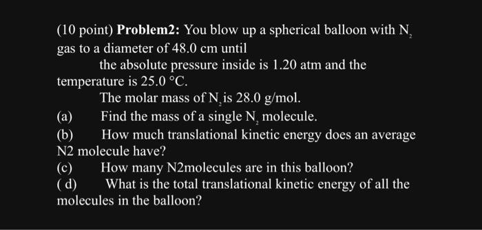 (10 point) Problem2: You blow up a spherical balloon with N2 gas to a diameter of 48.0 cm until the absolute pressure inside is 1.20 atm and the temperature is 25.0 ^∘C. The molar mass of N2 is 28.0 g/mol. (a) Find the mass of a single N2 molecule. (b) How much translational kinetic energy does an average N2 molecule have? (c) How many N2molecules are in this balloon? (d) What is the total translational kinetic energy of all the molecules in the balloon?