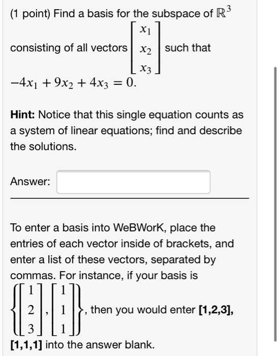 (1 point) Find a basis for the subspace of R^3 consisting of all vectors [x1, x2, x3] such that -4x1 + 9x2 + 4x3 = 0.
Hint: Notice that this single equation counts as a system of linear equations; find and describe the solutions.
To enter a basis into WeBWorK, place the entries of each vector inside of brackets, and enter a list of these vectors, separated by commas. For instance, if your basis is [1, 2, 3], [1, 1, 1], then you would enter [1,2,3], [1,1,1] into the answer blank.